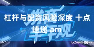 杠杆与配资风险深度 十点速递 am