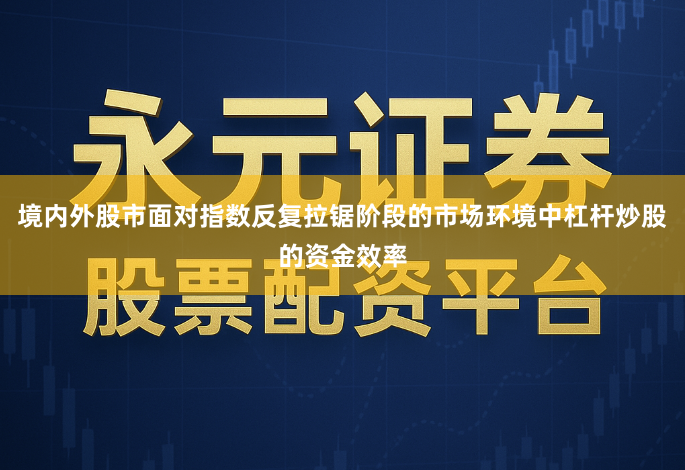 境内外股市面对指数反复拉锯阶段的市场环境中杠杆炒股的资金效率