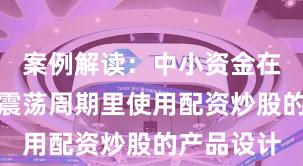 案例解读：中小资金在当前宽幅震荡周期里使用配资炒股的产品设计